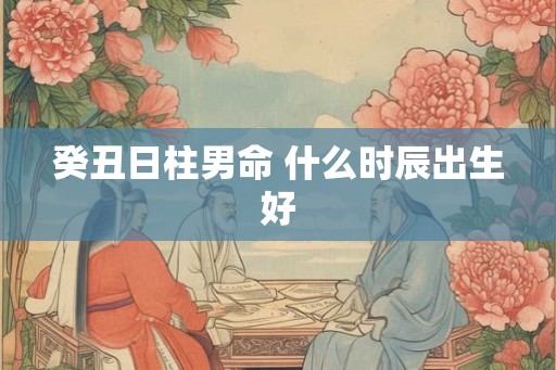 癸丑日柱男命 什么时辰出生好