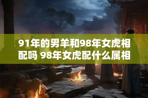 91年的男羊和98年女虎相配吗 98年女虎配什么属相最好 91年的男羊和98年女虎相配吗 98年女虎配什么属相最好