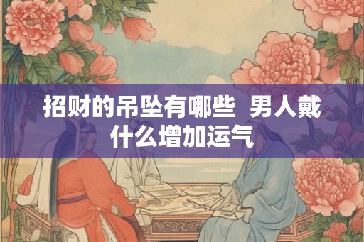 招财的吊坠有哪些 男人戴什么增加运气 招财的吊坠有哪些 男人戴什么增加运气