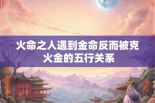 火命之人遇到金命反而被克 火金的五行关系