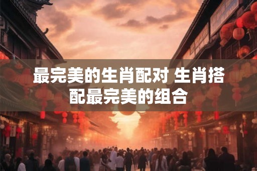 最完美的生肖配对 生肖搭配最完美的组合
