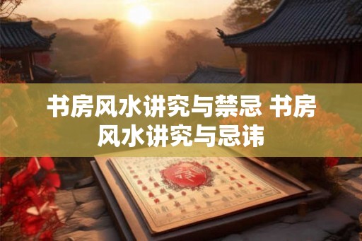 书房风水讲究与禁忌 书房风水讲究与忌讳