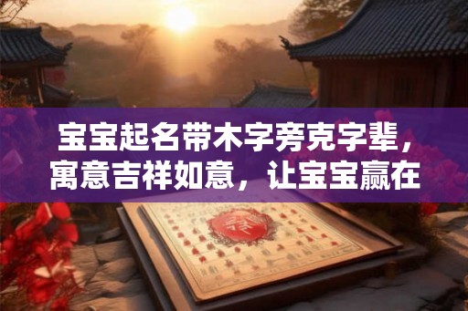 宝宝起名带木字旁克字辈，寓意吉祥如意，让宝宝赢在起跑线
