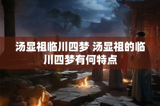 汤显祖临川四梦 汤显祖的临川四梦有何特点 汤显祖临川四梦 汤显祖的临川四梦有何特点