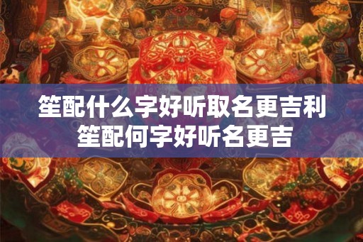 笙配什么字好听取名更吉利 笙配何字好听名更吉 笙配什么字好听取名更吉利 笙配何字好听名更吉