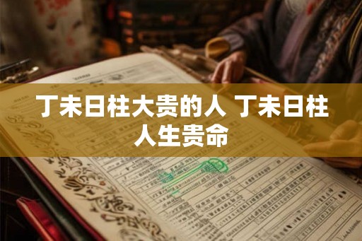 丁未日柱大贵的人 丁未日柱人生贵命 丁未日柱大贵的人 丁未日柱人生贵命