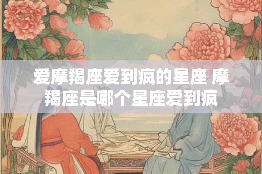 爱摩羯座爱到疯的星座 摩羯座是哪个星座爱到疯