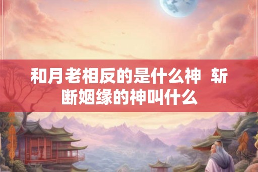 和月老相反的是什么神 斩断姻缘的神叫什么 和月老相反的是什么神 斩断姻缘的神叫什么
