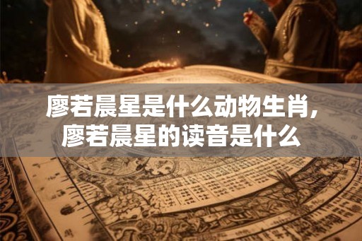 廖若晨星是什么动物生肖,廖若晨星的读音是什么