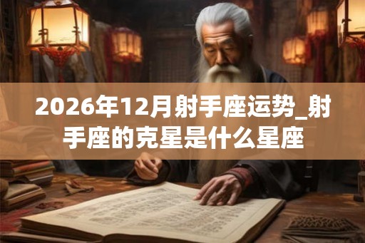 2026年12月射手座运势_射手座的克星是什么星座 2026年12月射手座运势_射手座的克星是什么星座