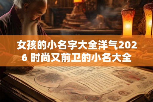 女孩的小名字大全洋气2026 时尚又前卫的小名大全
