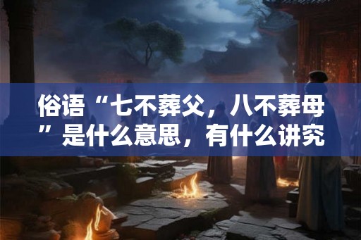 俗语“七不葬父，八不葬母”是什么意思，有什么讲究？
