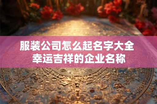 服装公司怎么起名字大全 幸运吉祥的企业名称