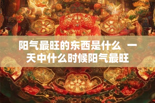 阳气最旺的东西是什么  一天中什么时候阳气最旺