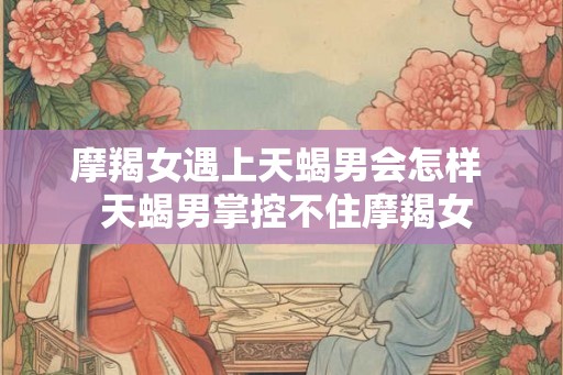 摩羯女遇上天蝎男会怎样  天蝎男掌控不住摩羯女