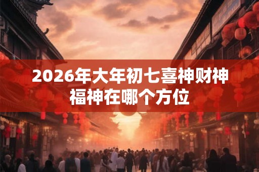 2026年大年初七喜神财神福神在哪个方位
