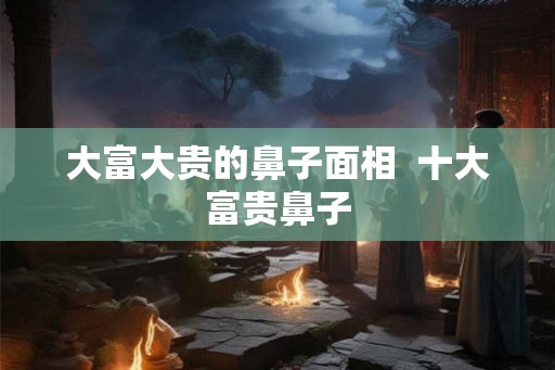 大富大贵的鼻子面相  十大富贵鼻子