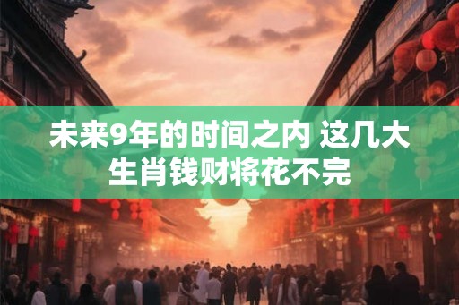 未来9年的时间之内 这几大生肖钱财将花不完 未来9年的时间之内 这几大生肖钱财将花不完