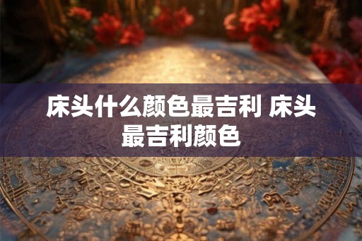 床头什么颜色最吉利 床头最吉利颜色