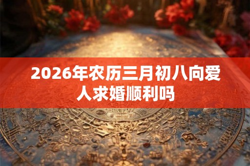 2026年农历三月初八向爱人求婚顺利吗 2026年农历三月初八向爱人求婚顺利吗