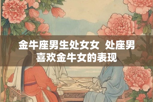 金牛座男生处女女  处座男喜欢金牛女的表现