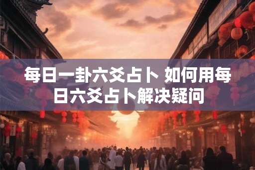 每日一卦六爻占卜 如何用每日六爻占卜解决疑问