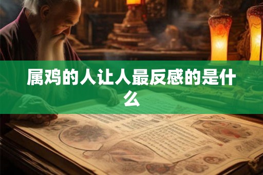 属鸡的人让人最反感的是什么 属鸡的人让人最反感的是什么