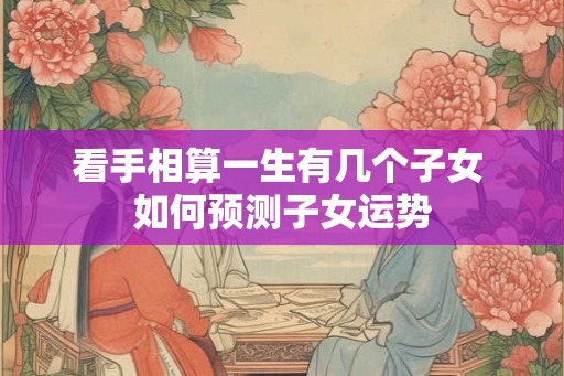 看手相算一生有几个子女 如何预测子女运势