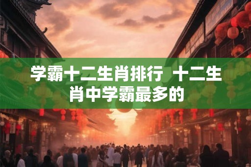 学霸十二生肖排行  十二生肖中学霸最多的