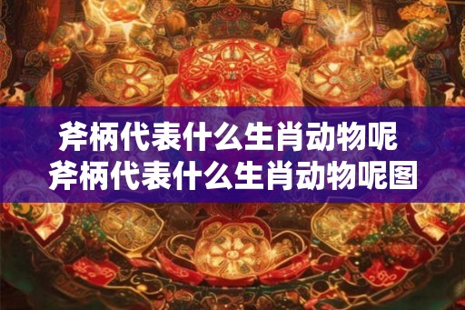斧柄代表什么生肖动物呢 斧柄代表什么生肖动物呢图片 斧柄代表什么生肖动物呢 斧柄代表什么生肖动物呢图片