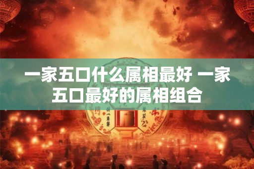 一家五口什么属相最好 一家五口最好的属相组合