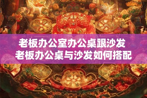 老板办公室办公桌跟沙发 老板办公桌与沙发如何搭配