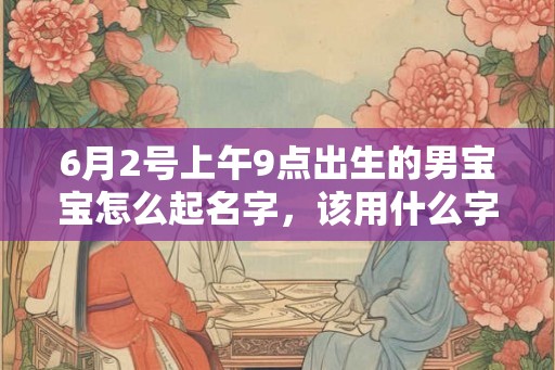 6月2号上午9点出生的男宝宝怎么起名字，该用什么字好