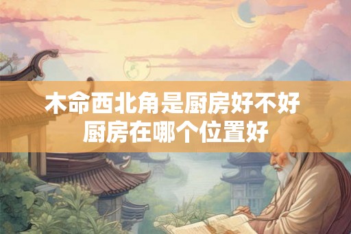 木命西北角是厨房好不好 厨房在哪个位置好 木命西北角是厨房好不好 厨房在哪个位置好