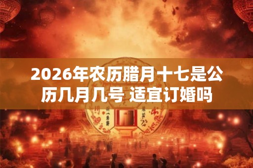 2026年农历腊月十七是公历几月几号 适宜订婚吗
