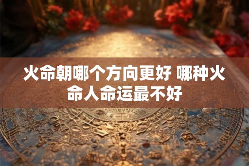 火命朝哪个方向更好 哪种火命人命运最不好