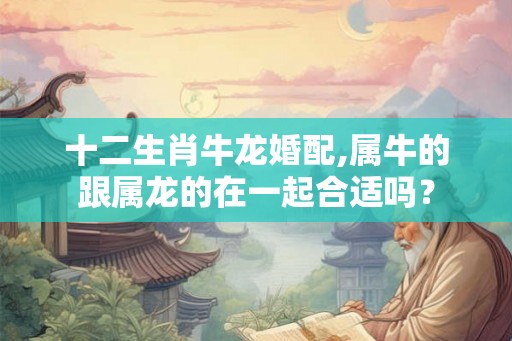十二生肖牛龙婚配,属牛的跟属龙的在一起合适吗? 十二生肖牛龙婚配,属牛的跟属龙的在一起合适吗?