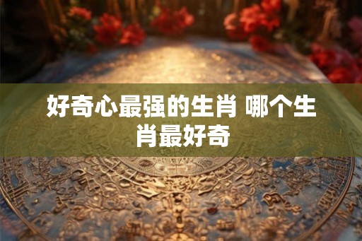 好奇心最强的生肖 哪个生肖最好奇