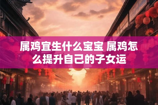 属鸡宜生什么宝宝 属鸡怎么提升自己的子女运