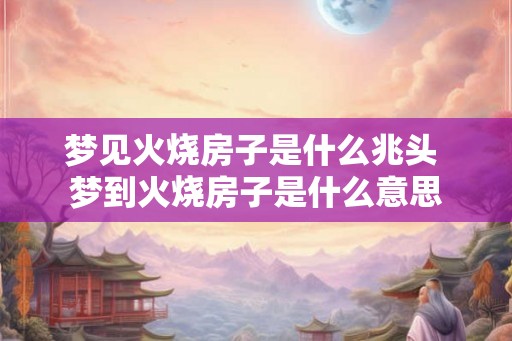 梦见火烧房子是什么兆头 梦到火烧房子是什么意思