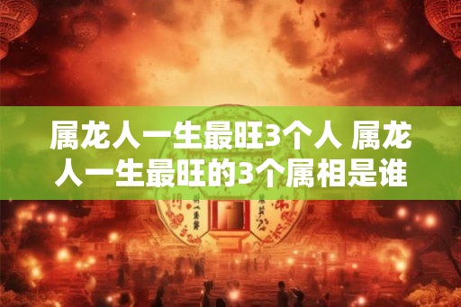 属龙人一生最旺3个人 属龙人一生最旺的3个属相是谁
