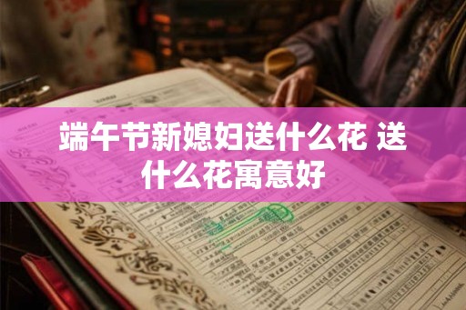 端午节新媳妇送什么花 送什么花寓意好