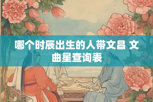 哪个时辰出生的人带文昌 文曲星查询表