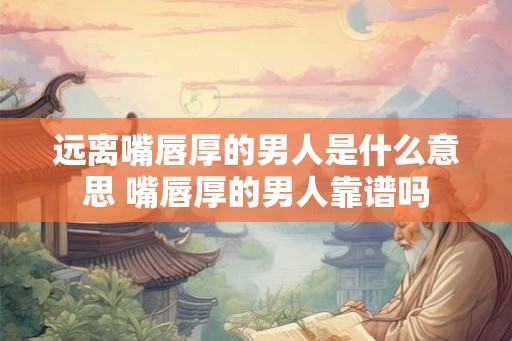 远离嘴唇厚的男人是什么意思 嘴唇厚的男人靠谱吗