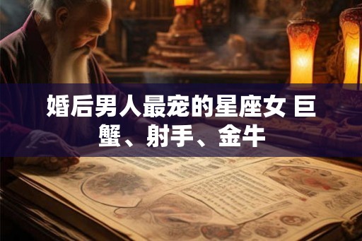 婚后男人最宠的星座女 巨蟹、射手、金牛 婚后男人最宠的星座女 巨蟹、射手、金牛