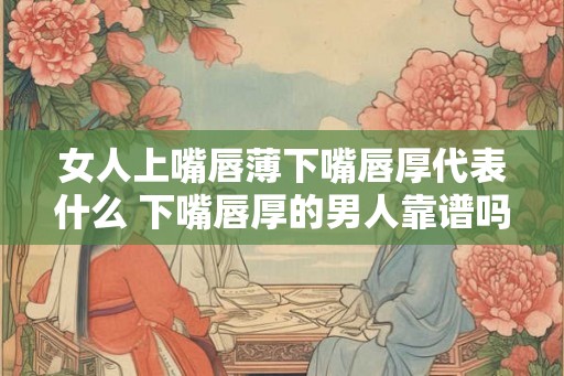 女人上嘴唇薄下嘴唇厚代表什么 下嘴唇厚的男人靠谱吗 女人上嘴唇薄下嘴唇厚代表什么 下嘴唇厚的男人靠谱吗