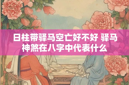 日柱带驿马空亡好不好 驿马神煞在八字中代表什么