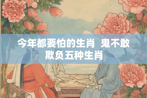 今年都要怕的生肖  鬼不敢欺负五种生肖