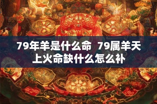 79年羊是什么命 79属羊天上火命缺什么怎么补 79年羊是什么命 79属羊天上火命缺什么怎么补