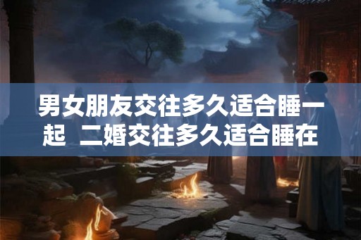 男女朋友交往多久适合睡一起  二婚交往多久适合睡在一起